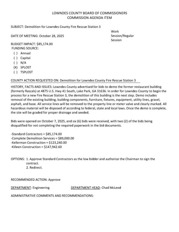 [BUDGET IMPACT: $85,174.00 FUNDING SOURCE: (xX) SPLOST Lowndes County advertised for bids to demo the former restaurant building (formerly Rascals) at 4875 U.S. Hwy 41 South, Lake Park, GA 31636. In order for Lowndes County to begin the process for a new Fire Rescue Station 3, the demolition of this building is the next step. Demo includes removal of the existing building, building components, furniture, fixtures, equipment, utility lines, gravel, asphalt, and base. All service lines will be removed to the property line or meter valve and clearly marked. All hazardous material will be disposed of according to federal, state and local laws. Once the demo is complete, the site will be graded for proper drainage and seeded.]
