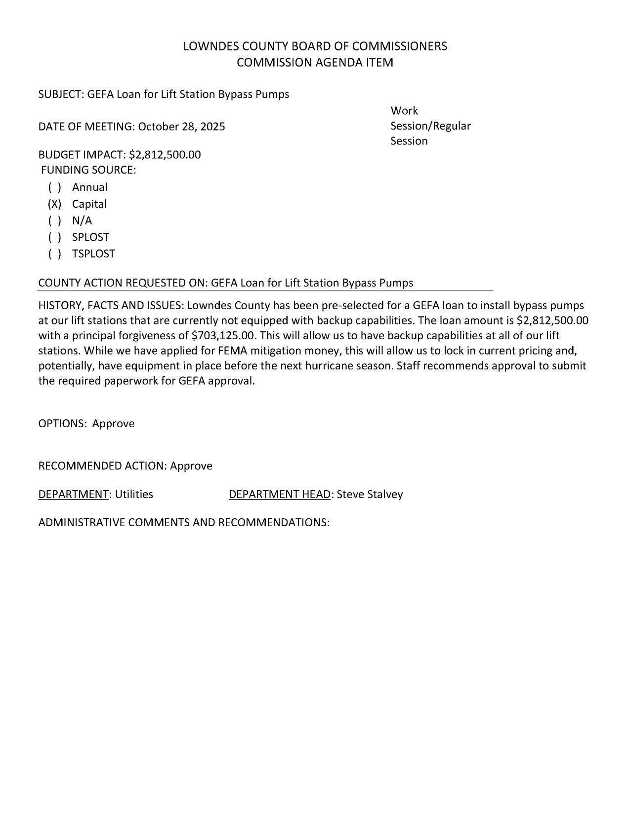 BUDGET IMPACT: $2,812,500.00 FUNDING SOURCE: (X) Capital Lowndes County has been pre-selected for a GEFA loan to install bypass pumps at our lift stations that are currently not equipped with backup capabilities. The loan amount is $2,812,500.00 with a principal forgiveness of $703,125.00. This will allow us to have backup capabilities at all of our lift stations. While we have applied for FEMA mitigation money, this will allow us to lock in current pricing and, potentially, have equipment in place before the next hurricane season. Staff recommends approval to submit the required paperwork for GEFA approval.